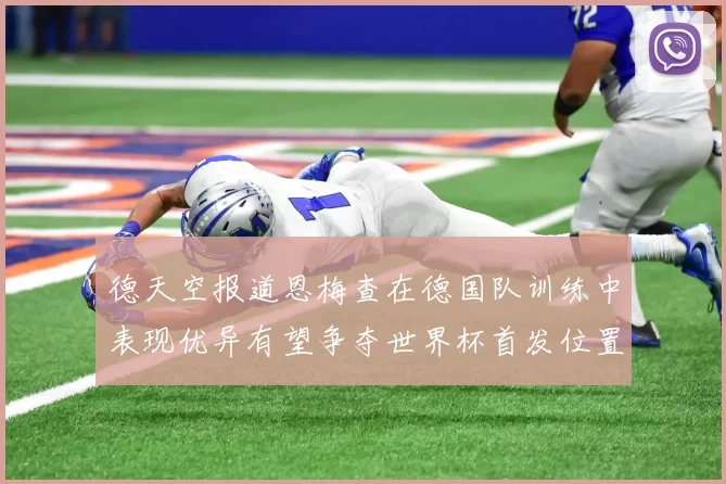 德天空报道恩梅查在德国队训练中表现优异有望争夺世界杯首发位置