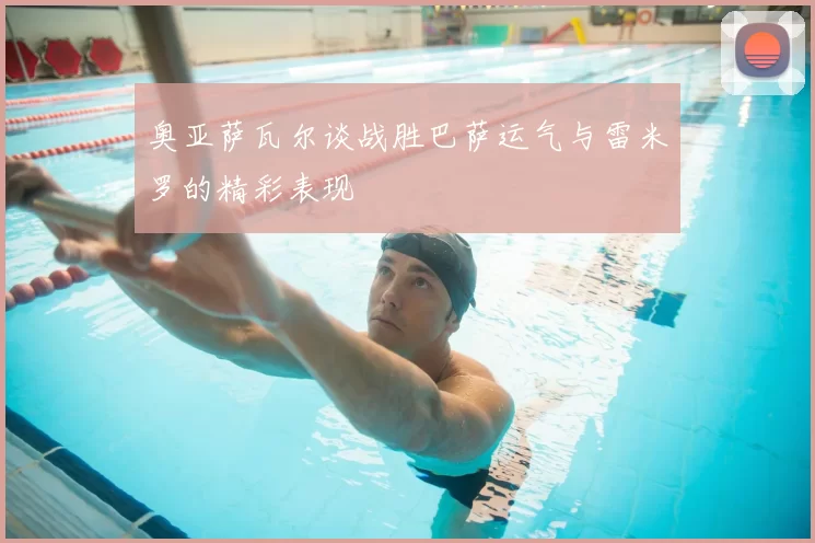 奥亚萨瓦尔谈战胜巴萨运气与雷米罗的精彩表现