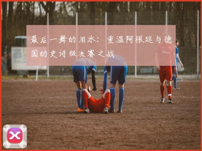 最后一舞的泪水：重温阿根廷与德国的史诗级决赛之战