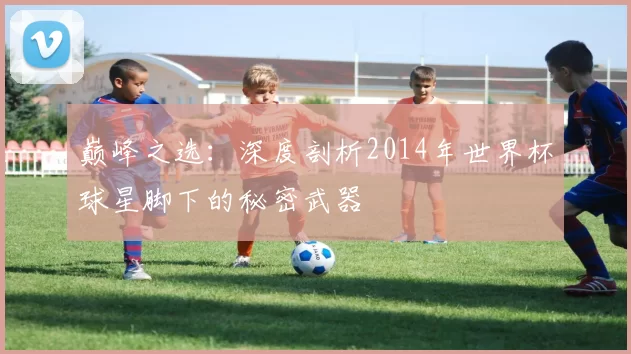 巅峰之选:深度剖析2014年世界杯球星脚下的秘密武器
