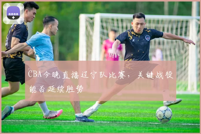 CBA今晚直播辽宁队比赛,关键战役能否延续胜势