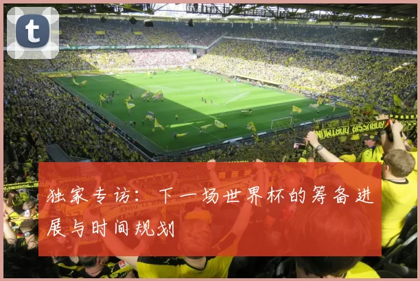 独家专访:下一场世界杯的筹备进展与时间规划