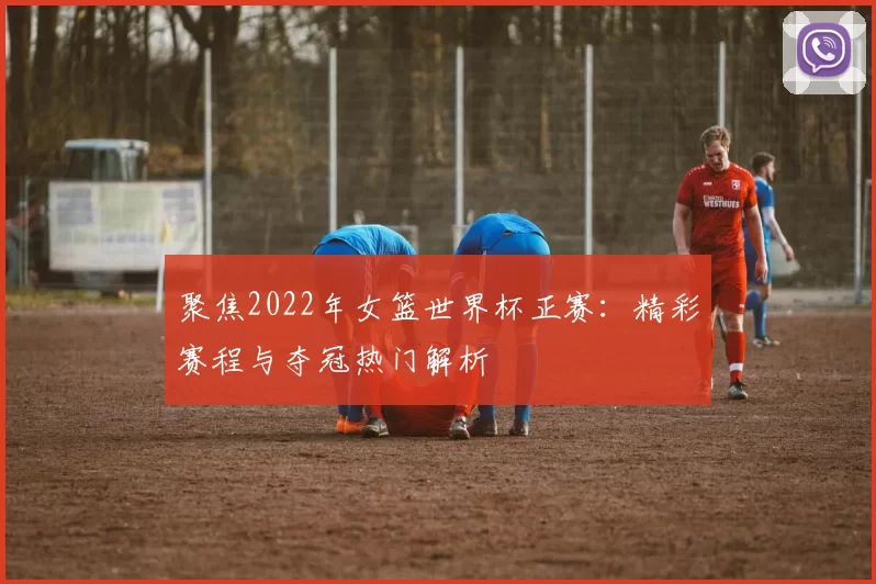 聚焦2022年女篮世界杯正赛:精彩赛程与夺冠热门解析