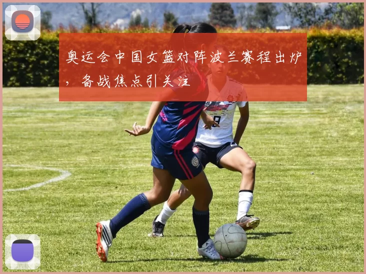 奥运会中国女篮对阵波兰赛程出炉，备战焦点引关注