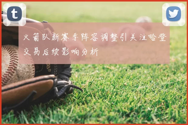 火箭队新赛季阵容调整引关注哈登交易后续影响分析