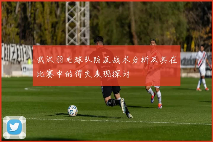 武汉羽毛球队防反战术分析及其在比赛中的得失表现探讨
