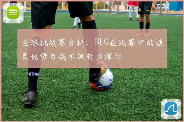 全球挑战赛分析:BLG在比赛中的速度优势与战术执行力探讨
