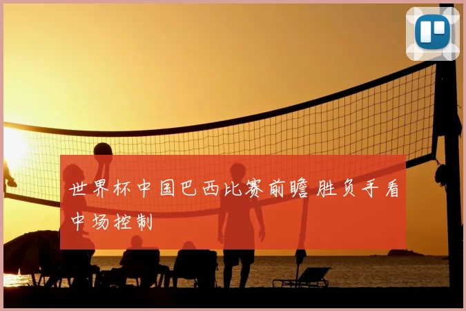 世界杯中国巴西比赛前瞻 胜负手看中场控制