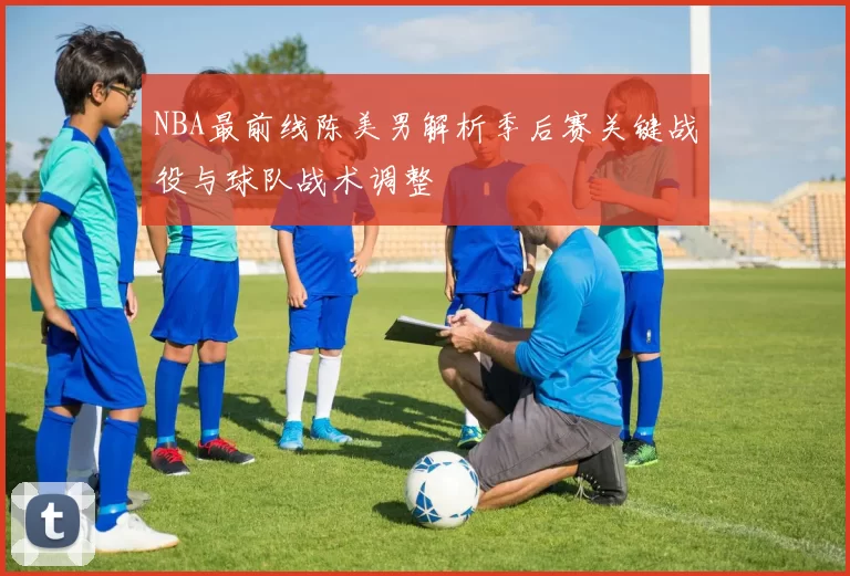 NBA最前线陈美男解析季后赛关键战役与球队战术调整