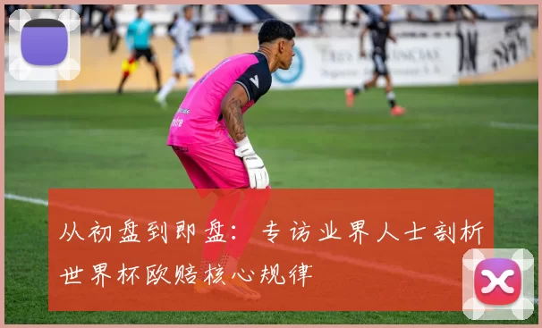 从初盘到即盘:专访业界人士剖析世界杯欧赔核心规律