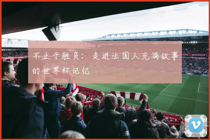 不止于胜负：走进法国人充满故事的世界杯记忆