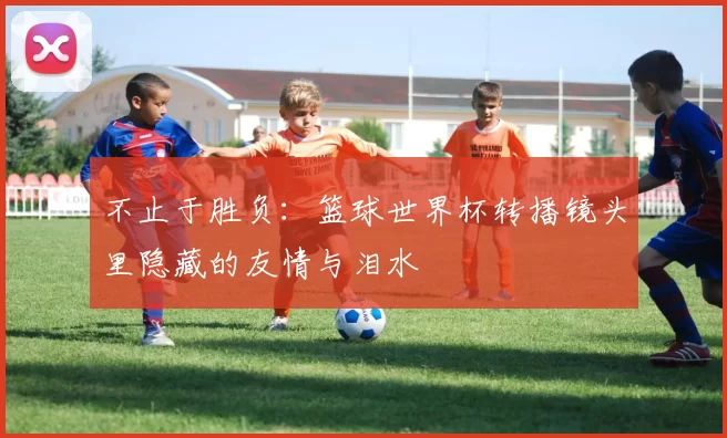 不止于胜负：篮球世界杯转播镜头里隐藏的友情与泪水