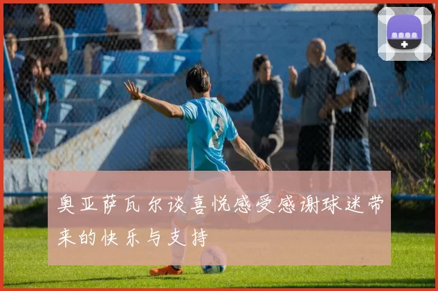 奥亚萨瓦尔谈喜悦感受感谢球迷带来的快乐与支持