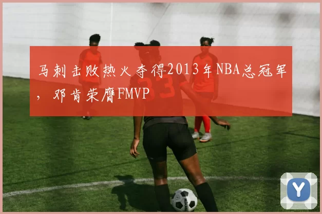 马刺击败热火夺得2013年NBA总冠军，邓肯荣膺FMVP