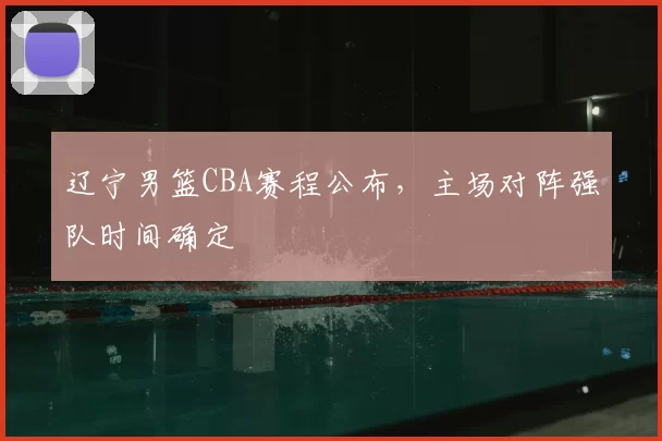辽宁男篮CBA赛程公布，主场对阵强队时间确定