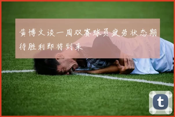 黄博文谈一周双赛球员疲劳状态期待胜利即将到来