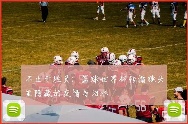 不止于胜负:篮球世界杯转播镜头里隐藏的友情与泪水