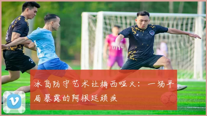 冰岛防守艺术让梅西哑火:一场平局暴露的阿根廷顽疾