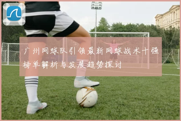 广州网球队引领最新网球战术十强榜单解析与发展趋势探讨