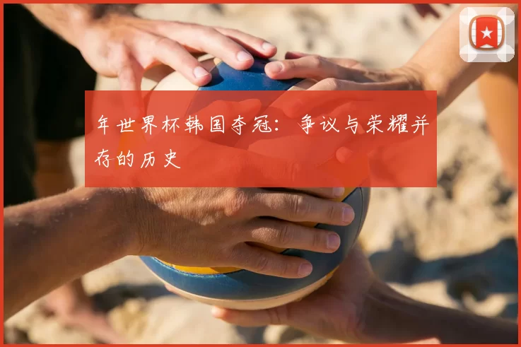 年世界杯韩国夺冠:争议与荣耀并存的历史