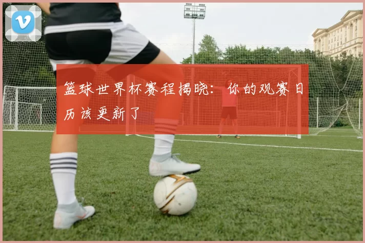 篮球世界杯赛程揭晓:你的观赛日历该更新了