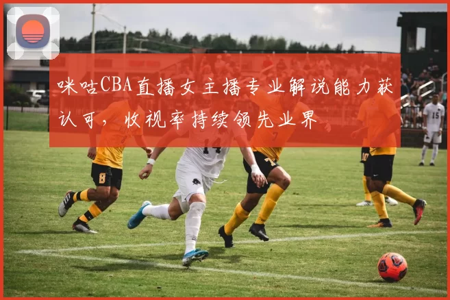 咪咕CBA直播女主播专业解说能力获认可,收视率持续领先业界