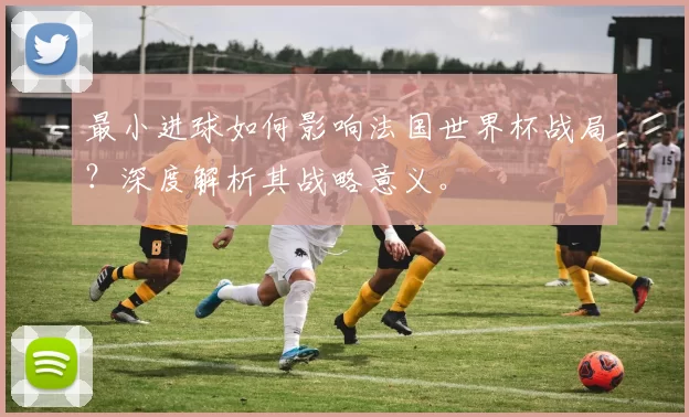 最小进球如何影响法国世界杯战局？深度解析其战略意义。