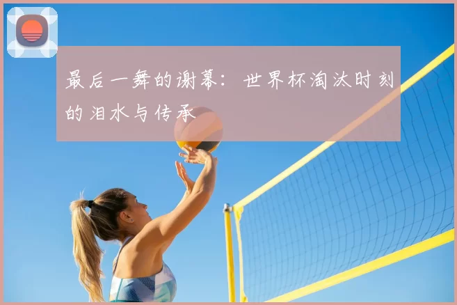 最后一舞的谢幕：世界杯淘汰时刻的泪水与传承