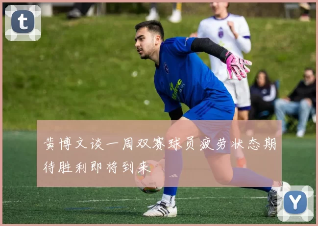 黄博文谈一周双赛球员疲劳状态期待胜利即将到来