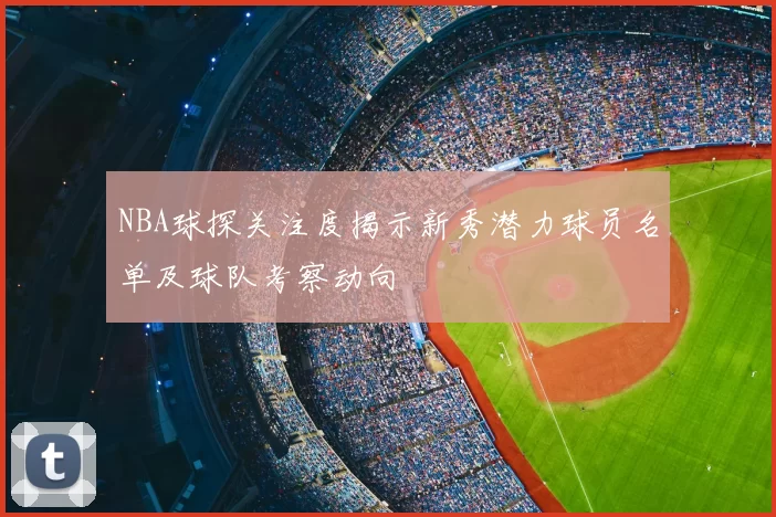 NBA球探关注度揭示新秀潜力球员名单及球队考察动向