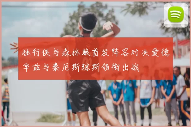 独行侠与森林狼首发阵容对决爱德华兹与泰厄斯琼斯领衔出战