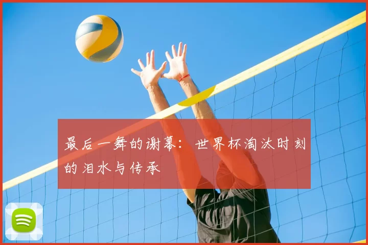 最后一舞的谢幕:世界杯淘汰时刻的泪水与传承
