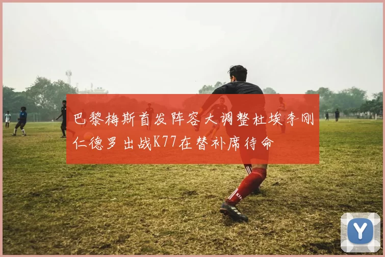 巴黎梅斯首发阵容大调整杜埃李刚仁德罗出战K77在替补席待命