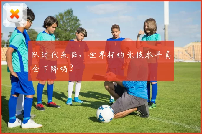队时代来临,世界杯的竞技水平真会下降吗?