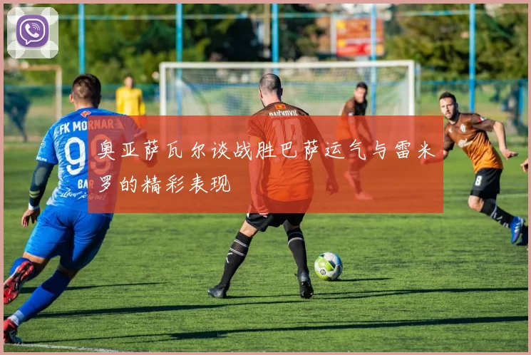 奥亚萨瓦尔谈战胜巴萨运气与雷米罗的精彩表现