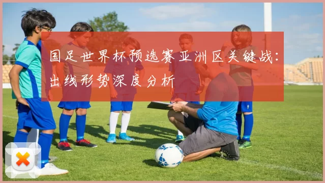 国足世界杯预选赛亚洲区关键战：出线形势深度分析
